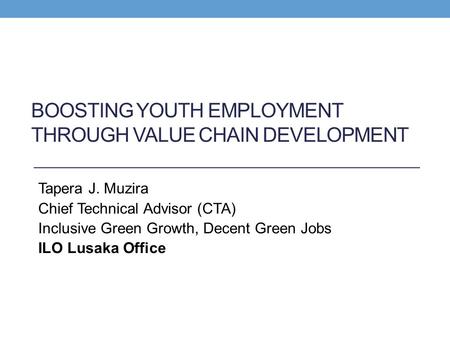 BOOSTING YOUTH EMPLOYMENT THROUGH VALUE CHAIN DEVELOPMENT Tapera J. Muzira Chief Technical Advisor (CTA) Inclusive Green Growth, Decent Green Jobs ILO.