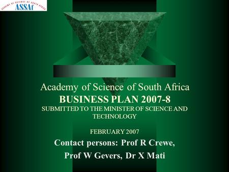 Academy of Science of South Africa BUSINESS PLAN 2007-8 SUBMITTED TO THE MINISTER OF SCIENCE AND TECHNOLOGY FEBRUARY 2007 Contact persons: Prof R Crewe,