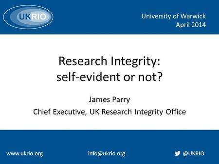 Research Integrity: self-evident or not? James Parry Chief Executive, UK Research Integrity Office University of Warwick April 2014