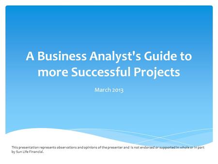 A Business Analyst's Guide to more Successful Projects March 2013 This presentation represents observations and opinions of the presenter and is not endorsed.