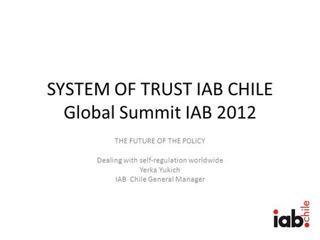 SYSTEM OF TRUST IAB CHILE Global Summit IAB 2012 THE FUTURE OF THE POLICY Dealing with self-regulation worldwide Yerka Yukich IAB Chile General Manager.