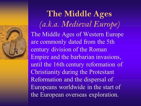 The Middle Ages (a.k.a. Medieval Europe) The Middle Ages of Western Europe are commonly dated from the 5th century division of the Roman Empire and the.