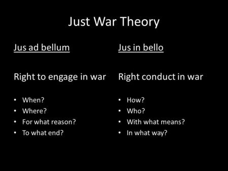 Just War Theory Jus ad bellum Right to engage in war When? Where? For what reason? To what end? Jus in bello Right conduct in war How? Who? With what means?