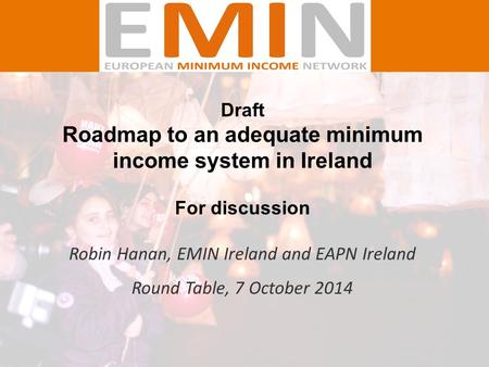 Draft Roadmap to an adequate minimum income system in Ireland For discussion Robin Hanan, EMIN Ireland and EAPN Ireland Round Table, 7 October 2014.