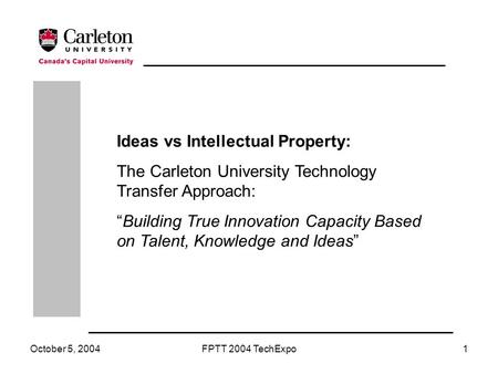 October 5, 2004FPTT 2004 TechExpo1 Ideas vs Intellectual Property: The Carleton University Technology Transfer Approach: “Building True Innovation Capacity.