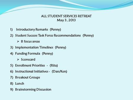 ALL STUDENT SERVICES RETREAT May 3, 2013 1) Introductory Remarks (Penny) 2)Student Success Task Force Recommendations (Penny)  8 focus areas 3)Implementation.