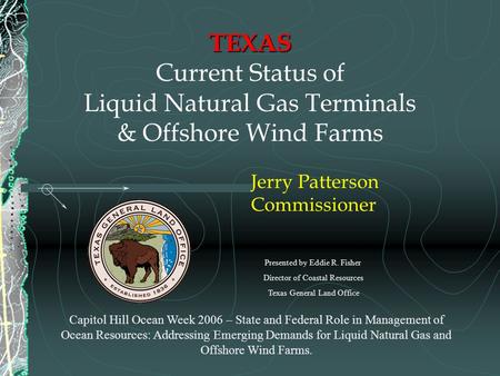 TEXAS TEXAS Current Status of Liquid Natural Gas Terminals & Offshore Wind Farms Jerry Patterson Commissioner Capitol Hill Ocean Week 2006 – State and.