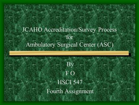 JCAHO Accreditation/Survey Process for Ambulatory Surgical Center (ASC) By F O HSCI 547 Fourth Assignment.