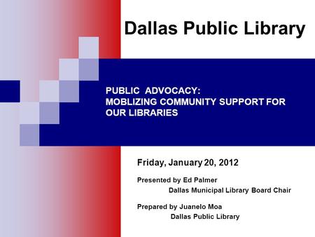 PUBLIC ADVOCACY: MOBLIZING COMMUNITY SUPPORT FOR OUR LIBRARIES Friday, January 20, 2012 Presented by Ed Palmer Dallas Municipal Library Board Chair Prepared.