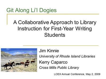 Git Along Li’l Dogies Jim Kinnie University of Rhode Island Libraries Kerry Caparco Cross Mills Public Library A Collaborative Approach to Library Instruction.