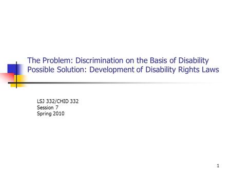 1 The Problem: Discrimination on the Basis of Disability Possible Solution: Development of Disability Rights Laws LSJ 332/CHID 332 Session 7 Spring 2010.