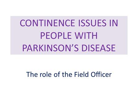 CONTINENCE ISSUES IN PEOPLE WITH PARKINSON’S DISEASE The role of the Field Officer.