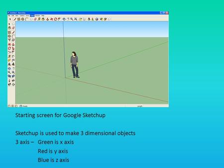 Starting screen for Google Sketchup Sketchup is used to make 3 dimensional objects 3 axis – Green is x axis Red is y axis Blue is z axis.