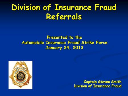 Division of Insurance Fraud Referrals Presented to the Automobile Insurance Fraud Strike Force January 24, 2013 Captain Steven Smith Division of Insurance.