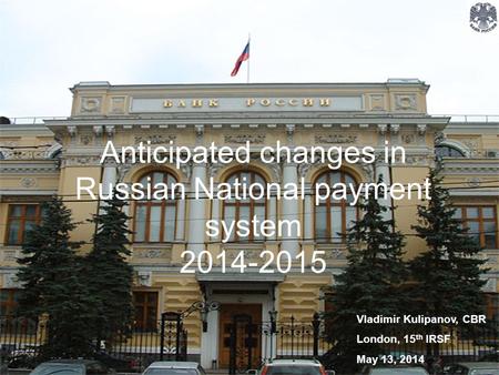 Anticipated changes in Russian National payment system 2014-2015 Vladimir Kulipanov, CBR London, 15 th IRSF May 13, 2014.