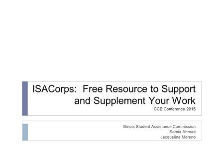 ISACorps: Free Resource to Support and Supplement Your Work CCE Conference 2015 Illinois Student Assistance Commission Samia Ahmad Jacqueline Moreno.