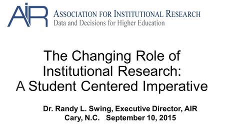 The Changing Role of Institutional Research: A Student Centered Imperative Dr. Randy L. Swing, Executive Director, AIR Cary, N.C. September 10, 2015.