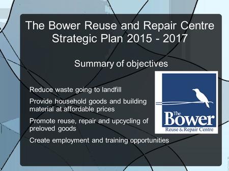 The Bower Reuse and Repair Centre Strategic Plan 2015 - 2017 Summary of objectives Reduce waste going to landfill Provide household goods and building.