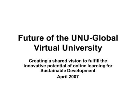 Future of the UNU-Global Virtual University Creating a shared vision to fulfill the innovative potential of online learning for Sustainable Development.