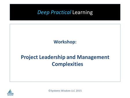 Deep Practical Learning Workshop: Project Leadership and Management Complexities ©Systems Wisdom LLC 2015.