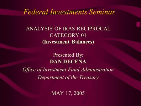 Federal Investments Seminar ANALYSIS OF IRAS RECIPROCAL CATEGORY 01 (Investment Balances) Presented By: DAN DECENA Office of Investment Fund Administration.