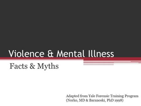 Violence & Mental Illness Facts & Myths Adapted from Yale Forensic Training Program (Norko, MD & Baranoski, PhD 1998)