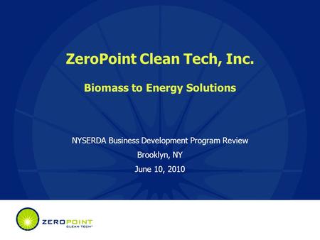 ZeroPoint Clean Tech, Inc. Biomass to Energy Solutions NYSERDA Business Development Program Review Brooklyn, NY June 10, 2010.