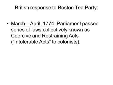 British response to Boston Tea Party: March—April, 1774: Parliament passed series of laws collectively known as Coercive and Restraining Acts (“Intolerable.