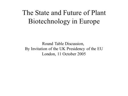 The State and Future of Plant Biotechnology in Europe Round Table Discussion, By Invitation of the UK Presidency of the EU London, 11 October 2005.