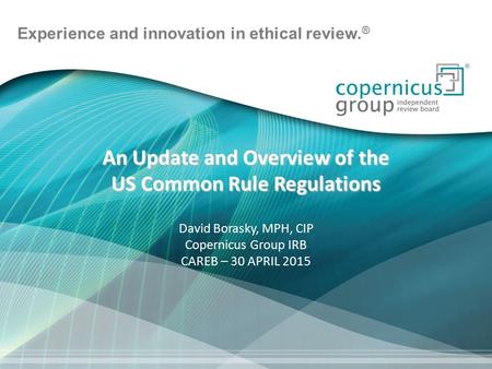 Experience and innovation in ethical review. ® An Update and Overview of the US Common Rule Regulations David Borasky, MPH, CIP Copernicus Group IRB CAREB.