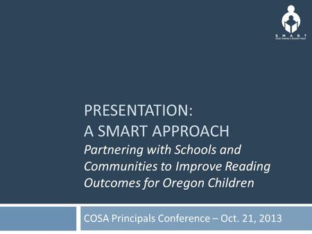 PRESENTATION: A SMART APPROACH Partnering with Schools and Communities to Improve Reading Outcomes for Oregon Children COSA Principals Conference – Oct.