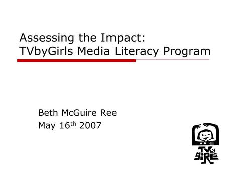 1 Assessing the Impact: TVbyGirls Media Literacy Program Beth McGuire Ree May 16 th 2007.