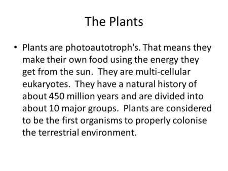 The Plants Plants are photoautotroph's. That means they make their own food using the energy they get from the sun. They are multi-cellular eukaryotes.