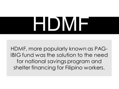 HDMF HDMF, more popularly known as PAG- IBIG fund was the solution to the need for national savings program and shelter financing for Filipino workers.