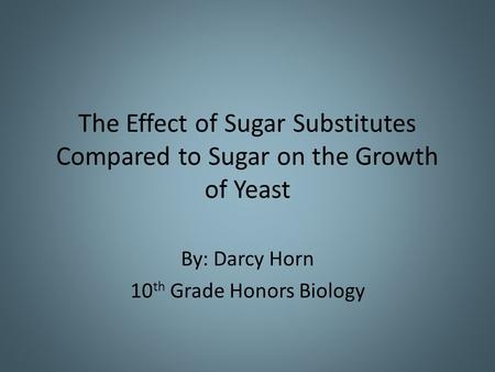 The Effect of Sugar Substitutes Compared to Sugar on the Growth of Yeast By: Darcy Horn 10 th Grade Honors Biology.