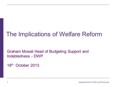 1 Department for Work and Pensions Graham Mowat Head of Budgeting Support and Indebtedness - DWP 18 th October 2013 The Implications of Welfare Reform.