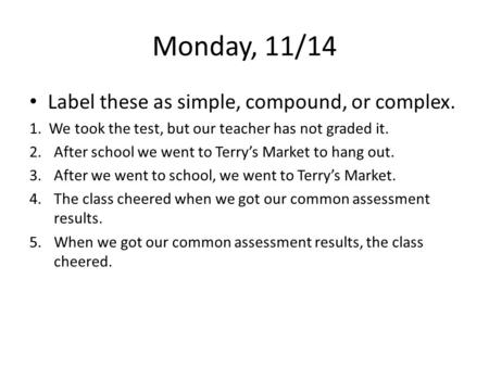 Monday, 11/14 Label these as simple, compound, or complex. 1. We took the test, but our teacher has not graded it. 2.After school we went to Terry’s Market.