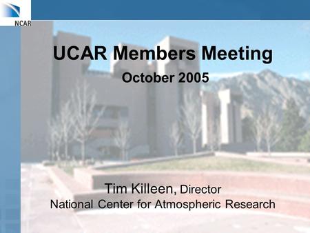 UCAR Members Meeting October 2005 Tim Killeen, Director National Center for Atmospheric Research.