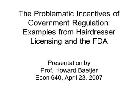 The Problematic Incentives of Government Regulation: Examples from Hairdresser Licensing and the FDA Presentation by Prof. Howard Baetjer Econ 640, April.