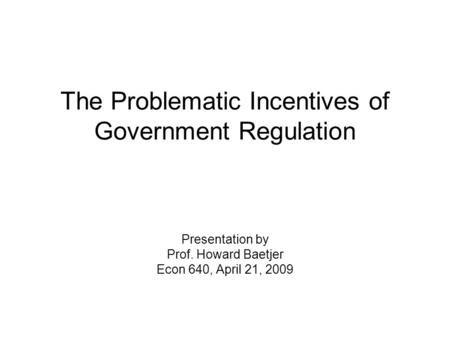 The Problematic Incentives of Government Regulation Presentation by Prof. Howard Baetjer Econ 640, April 21, 2009.