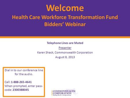 © 2012 Commonwealth Corporation 1 Welcome Health Care Workforce Transformation Fund Bidders’ Webinar Telephone Lines are Muted Presenter Karen Shack, Commonwealth.