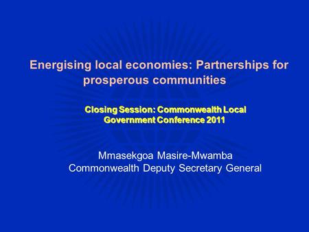 Energising local economies: Partnerships for prosperous communities Mmasekgoa Masire-Mwamba Commonwealth Deputy Secretary General Closing Session: Commonwealth.