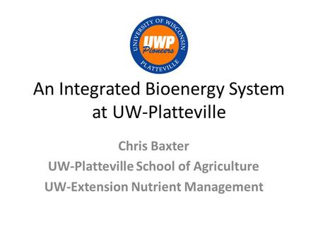 An Integrated Bioenergy System at UW-Platteville Chris Baxter UW-Platteville School of Agriculture UW-Extension Nutrient Management.