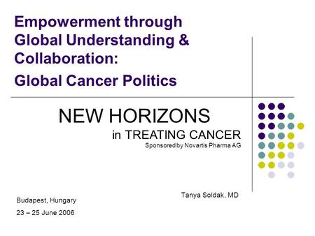 Empowerment through Global Understanding & Collaboration: Global Cancer Politics Tanya Soldak, MD NEW HORIZONS in TREATING CANCER Sponsored by Novartis.