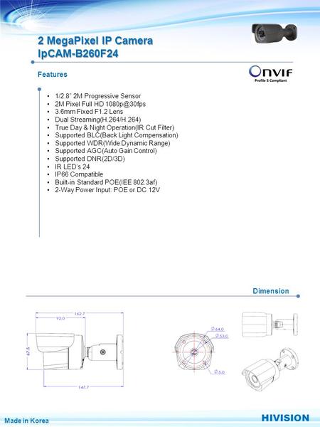 Features Dimension 2 MegaPixel IP Camera IpCAM-B260F24 1/2.8” 2M Progressive Sensor 2M Pixel Full HD 3.6mm Fixed F1.2 Lens Dual Streaming(H.264/H.264)