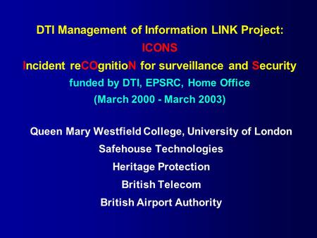 DTI Management of Information LINK Project: ICONS Incident reCOgnitioN for surveillance and Security funded by DTI, EPSRC, Home Office (March 2000 - March.