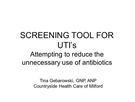 SCREENING TOOL FOR UTI’s Attempting to reduce the unnecessary use of antibiotics Tina Gebarowski, GNP, ANP Countryside Health Care of Milford.