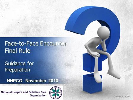 Face-to-Face Encounter Final Rule Guidance for Preparation NHPCO November 2010 © NHPCO 2010.