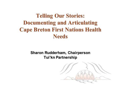 Telling Our Stories: Documenting and Articulating Cape Breton First Nations Health Needs Sharon Rudderham, Chairperson Tui’kn Partnership.