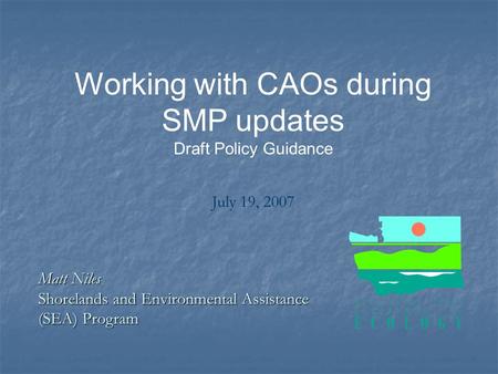 Working with CAOs during SMP updates Draft Policy Guidance July 19, 2007 Matt Niles Shorelands and Environmental Assistance (SEA) Program.